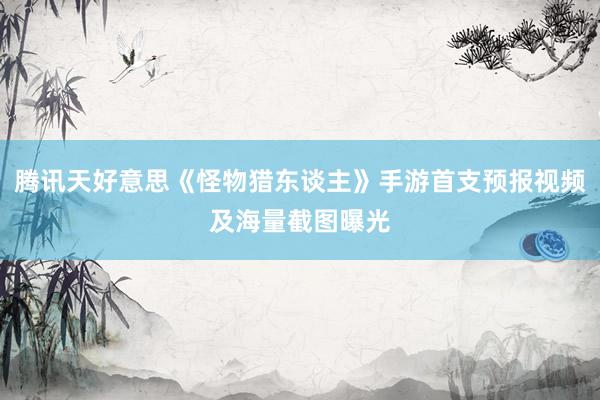 腾讯天好意思《怪物猎东谈主》手游首支预报视频及海量截图曝光