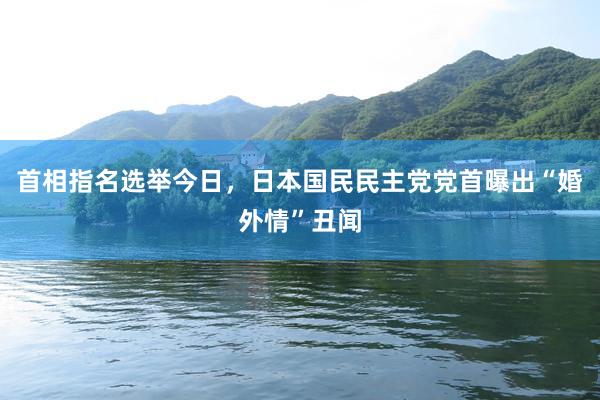 首相指名选举今日，日本国民民主党党首曝出“婚外情”丑闻