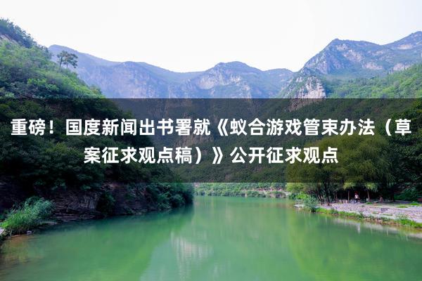 重磅！国度新闻出书署就《蚁合游戏管束办法（草案征求观点稿）》公开征求观点