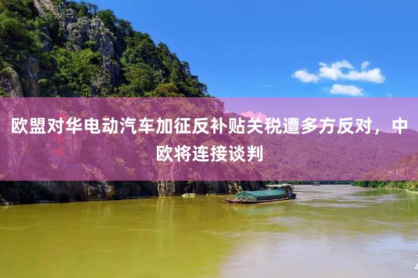 欧盟对华电动汽车加征反补贴关税遭多方反对，中欧将连接谈判