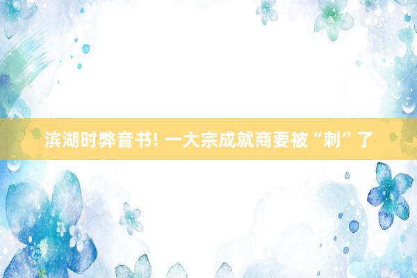 滨湖时弊音书! 一大宗成就商要被“刺”了