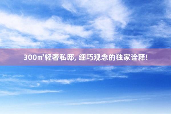 300㎡轻奢私邸, 细巧观念的独家诠释!