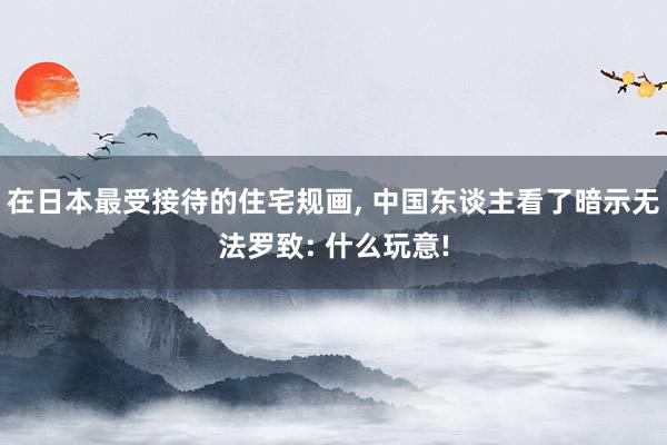 在日本最受接待的住宅规画, 中国东谈主看了暗示无法罗致: 什