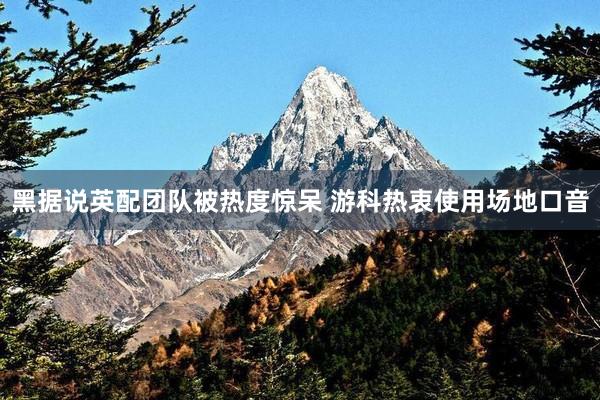 黑据说英配团队被热度惊呆 游科热衷使用场地口音