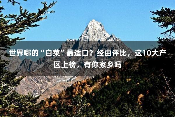 世界哪的“白菜”最适口？经由评比，这10大产区上榜，有你家乡