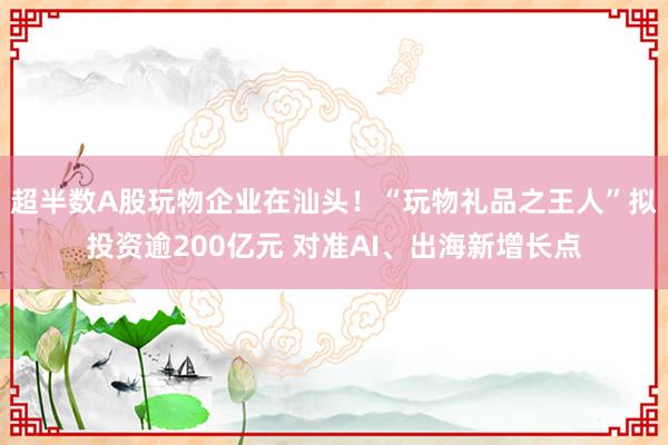 超半数A股玩物企业在汕头！“玩物礼品之王人”拟投资逾200亿元 对准AI、出海新增长点